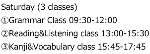 Saturday (3 classes) ①Grammar Class 09:30-12:00 ②Reading&Listening class 13:00-15:30 ③Kanji&Vocabulary class 15:45-17:45
